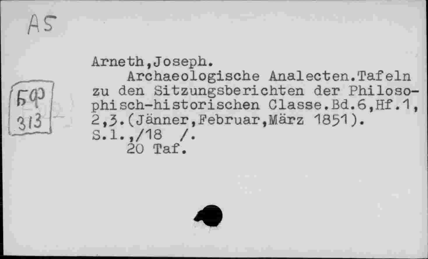 ﻿Arneth,Joseph.
Archaeologische Analecten.Tafeln zu den Sitzungsberichten der Philosophisch-historischen Classe.Bd.6,Hf.1, 2,3. ( Jänner .Februar,März 185*1). S.l.,/18 /.
20 Taf.